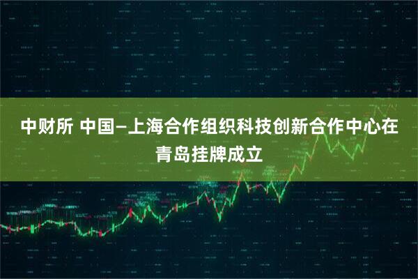 中财所 中国—上海合作组织科技创新合作中心在青岛挂牌成立