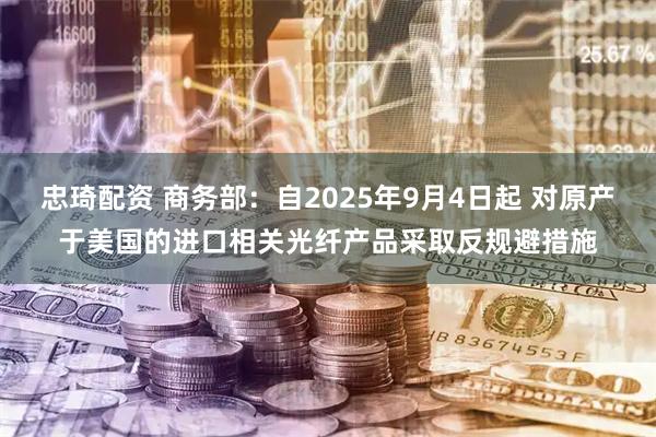 忠琦配资 商务部：自2025年9月4日起 对原产于美国的进口相关光纤产品采取反规避措施