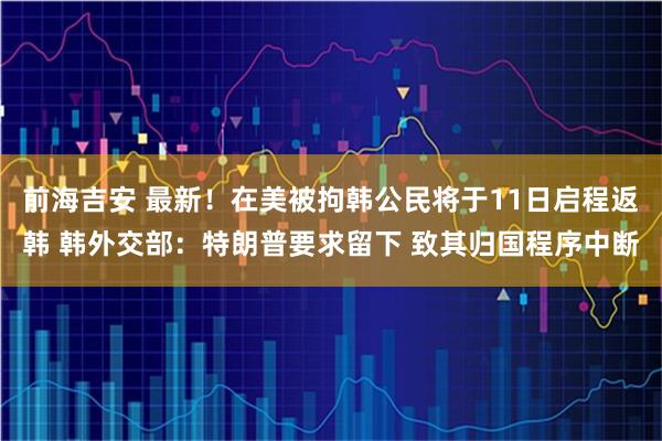 前海吉安 最新！在美被拘韩公民将于11日启程返韩 韩外交部：特朗普要求留下 致其归国程序中断