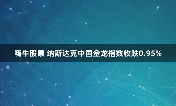 嗨牛股票 纳斯达克中国金龙指数收跌0.95%