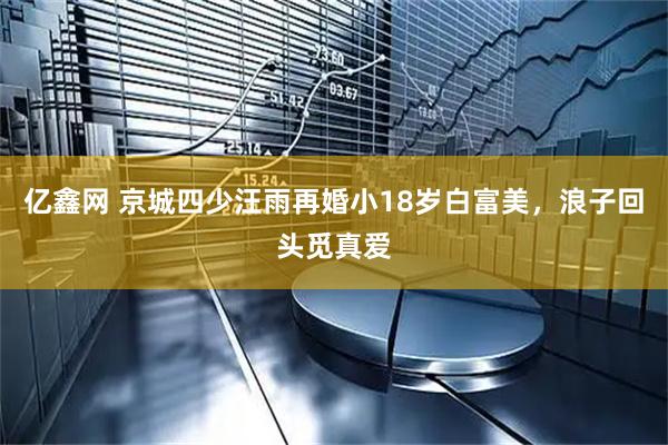 亿鑫网 京城四少汪雨再婚小18岁白富美，浪子回头觅真爱