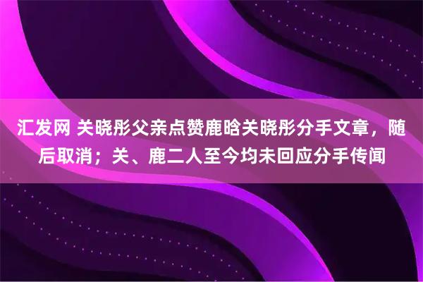 汇发网 关晓彤父亲点赞鹿晗关晓彤分手文章，随后取消；关、鹿二人至今均未回应分手传闻