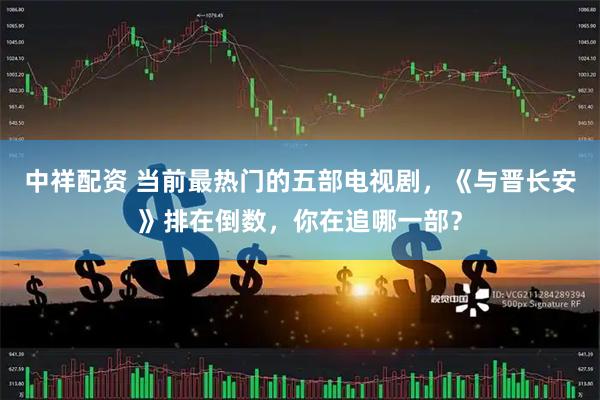中祥配资 当前最热门的五部电视剧，《与晋长安》排在倒数，你在追哪一部？