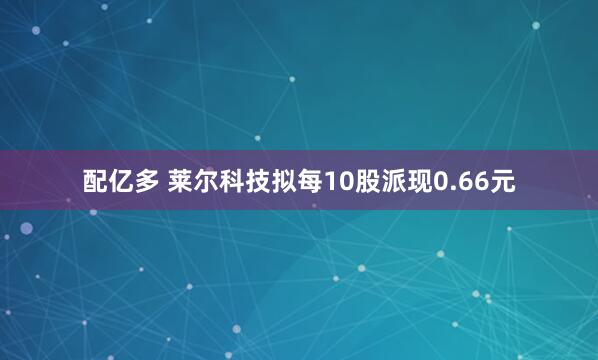 配亿多 莱尔科技拟每10股派现0.66元