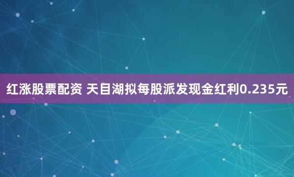 红涨股票配资 天目湖拟每股派发现金红利0.235元