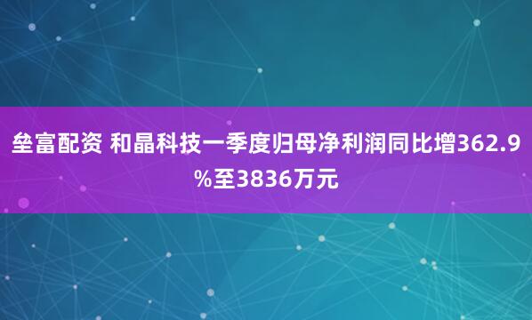 垒富配资 和晶科技一季度归母净利润同比增362.9%至3836万元