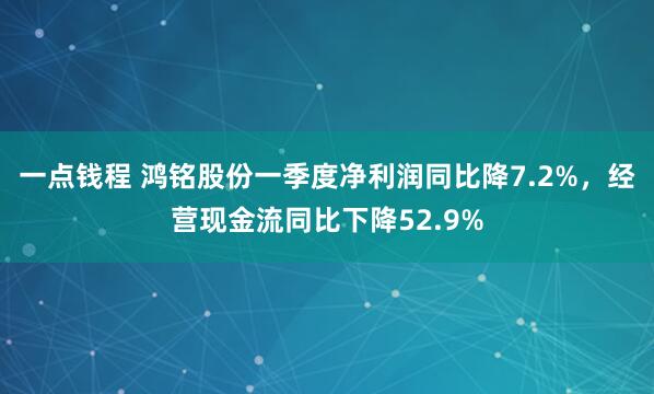 一点钱程 鸿铭股份一季度净利润同比降7.2%，经营现金流同比下降52.9%