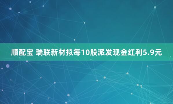 顺配宝 瑞联新材拟每10股派发现金红利5.9元