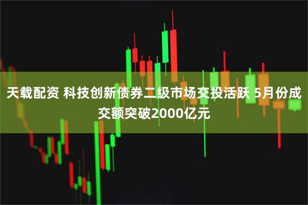 天载配资 科技创新债券二级市场交投活跃 5月份成交额突破2000亿元