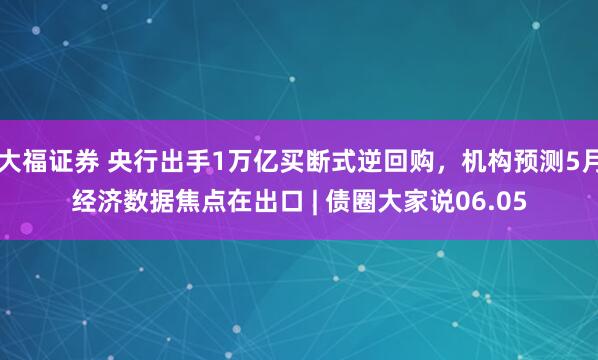 大福证券 央行出手1万亿买断式逆回购，机构预测5月经济数据焦点在出口 | 债圈大家说06.05