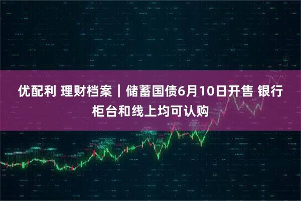 优配利 理财档案｜储蓄国债6月10日开售 银行柜台和线上均可认购