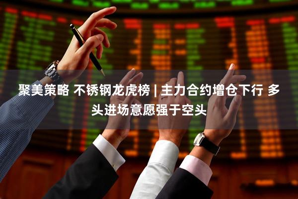 聚美策略 不锈钢龙虎榜 | 主力合约增仓下行 多头进场意愿强于空头
