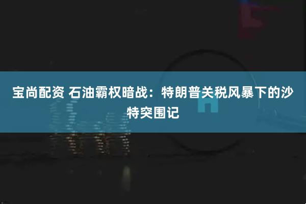 宝尚配资 石油霸权暗战：特朗普关税风暴下的沙特突围记