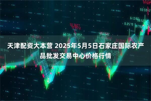 天津配资大本营 2025年5月5日石家庄国际农产品批发交易中心价格行情