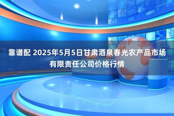 靠谱配 2025年5月5日甘肃酒泉春光农产品市场有限责任公司价格行情