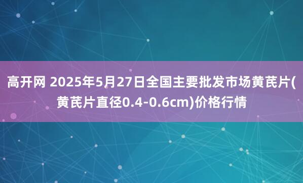高开网 2025年5月27日全国主要批发市场黄芪片(黄芪片直径0.4-0.6cm)价格行情