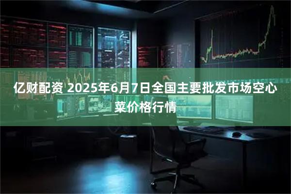 亿财配资 2025年6月7日全国主要批发市场空心菜价格行情