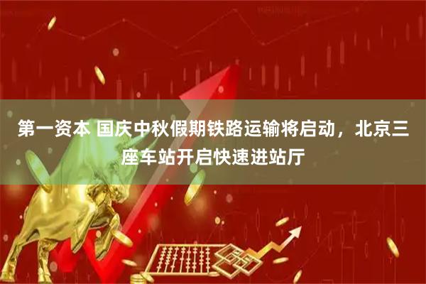 第一资本 国庆中秋假期铁路运输将启动，北京三座车站开启快速进站厅