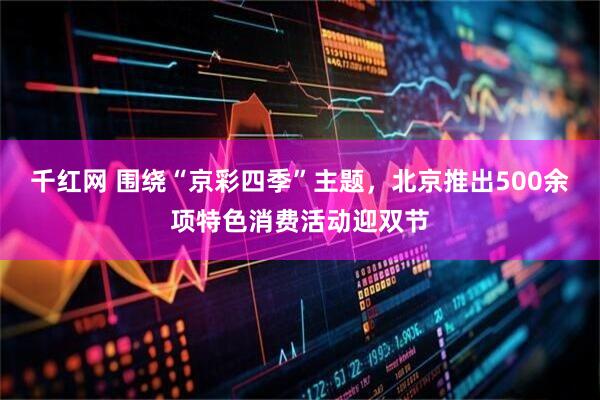 千红网 围绕“京彩四季”主题，北京推出500余项特色消费活动迎双节