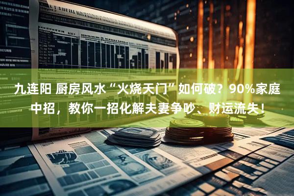九连阳 厨房风水“火烧天门”如何破？90%家庭中招，教你一招化解夫妻争吵、财运流失！