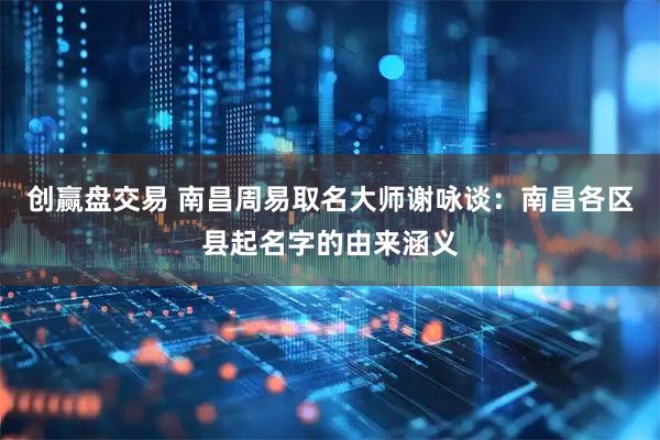 创赢盘交易 南昌周易取名大师谢咏谈：南昌各区县起名字的由来涵义