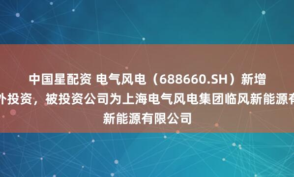 中国星配资 电气风电（688660.SH）新增一起对外投资，被投资公司为上海电气风电集团临风新能源有限公司
