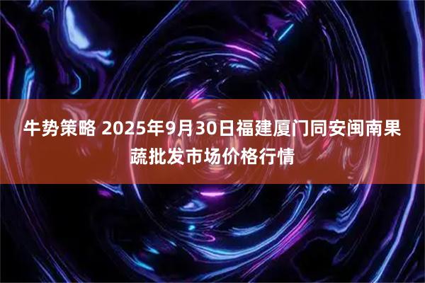 牛势策略 2025年9月30日福建厦门同安闽南果蔬批发市场价格行情