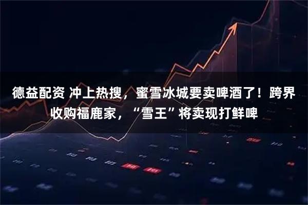 德益配资 冲上热搜，蜜雪冰城要卖啤酒了！跨界收购福鹿家，“雪王”将卖现打鲜啤