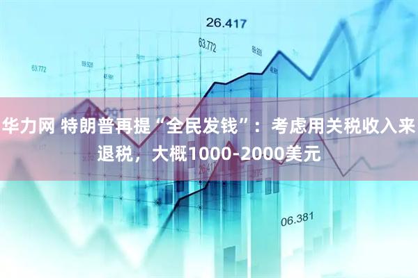 华力网 特朗普再提“全民发钱”：考虑用关税收入来退税，大概1000-2000美元