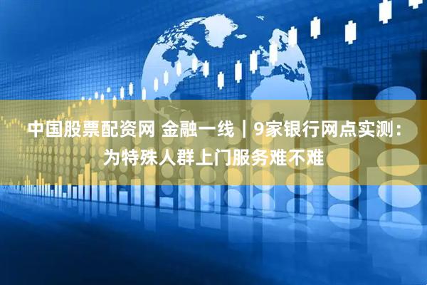 中国股票配资网 金融一线｜9家银行网点实测：为特殊人群上门服务难不难