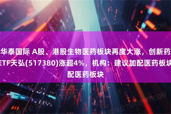 华泰国际 A股、港股生物医药板块再度大涨，创新药ETF天弘(517380)涨超4%，机构：建议加配医药板块