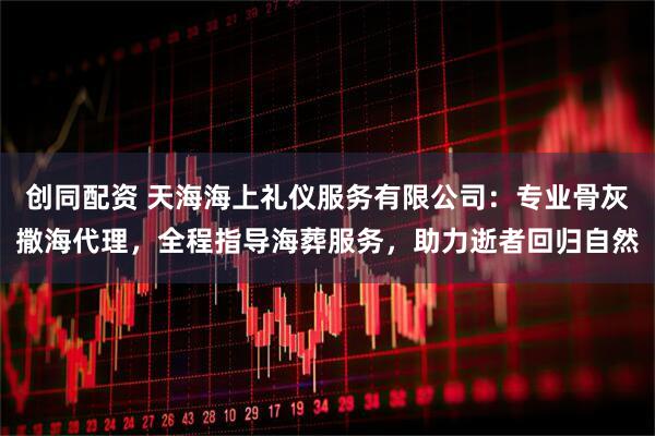 创同配资 天海海上礼仪服务有限公司：专业骨灰撒海代理，全程指导海葬服务，助力逝者回归自然