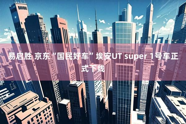 易启胜 京东“国民好车”埃安UT super 1号车正式下线
