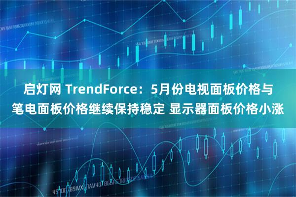 启灯网 TrendForce：5月份电视面板价格与笔电面板价格继续保持稳定 显示器面板价格小涨