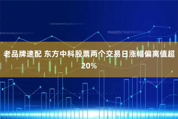 老品牌速配 东方中科股票两个交易日涨幅偏离值超20%