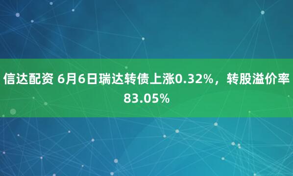 信达配资 6月6日瑞达转债上涨0.32%，转股溢价率83.05%