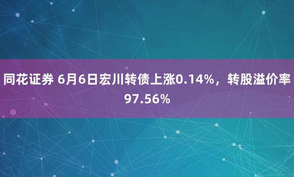 同花证券 6月6日宏川转债上涨0.14%，转股溢价率97.56%