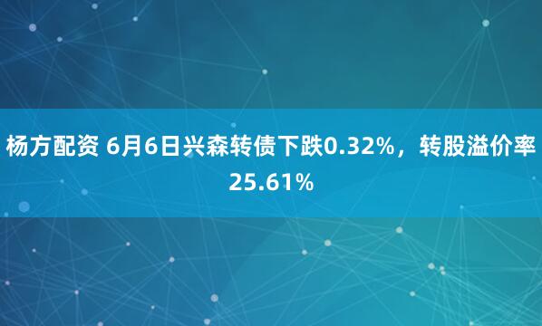 杨方配资 6月6日兴森转债下跌0.32%，转股溢价率25.61%
