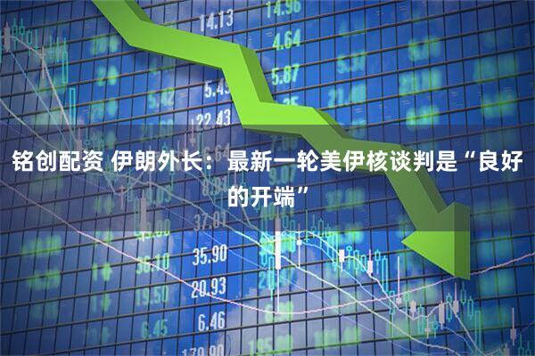 铭创配资 伊朗外长：最新一轮美伊核谈判是“良好的开端”