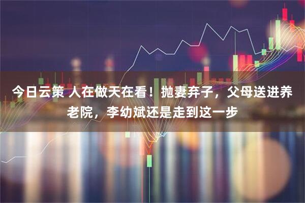 今日云策 人在做天在看！抛妻弃子，父母送进养老院，李幼斌还是走到这一步