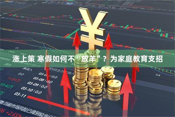 涨上策 寒假如何不“放羊”？为家庭教育支招