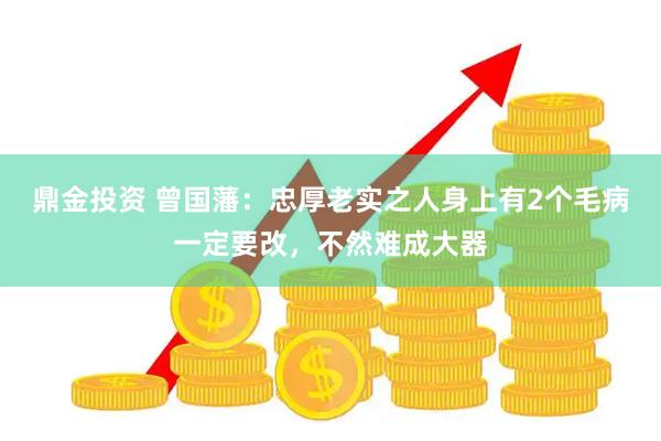 鼎金投资 曾国藩：忠厚老实之人身上有2个毛病一定要改，不然难成大器