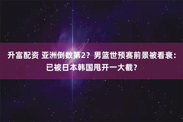 升富配资 亚洲倒数第2？男篮世预赛前景被看衰：已被日本韩国甩开一大截？