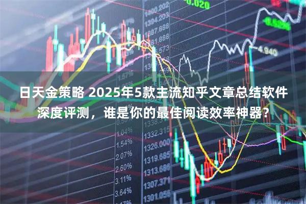 日天金策略 2025年5款主流知乎文章总结软件深度评测，谁是你的最佳阅读效率神器？