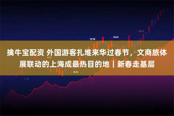擒牛宝配资 外国游客扎堆来华过春节，文商旅体展联动的上海成最热目的地｜新春走基层