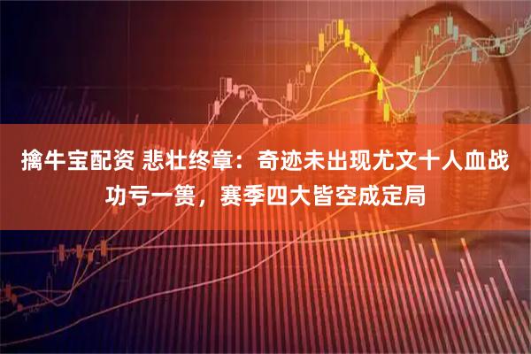 擒牛宝配资 悲壮终章：奇迹未出现尤文十人血战功亏一篑，赛季四大皆空成定局