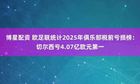 博星配资 欧足联统计2025年俱乐部税前亏损榜：切尔西亏4.07亿欧元第一
