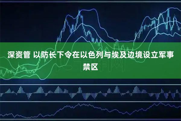 深资管 以防长下令在以色列与埃及边境设立军事禁区
