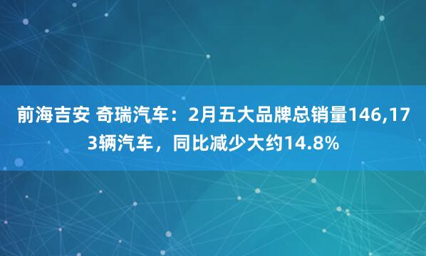 前海吉安 奇瑞汽车：2月五大品牌总销量146,173辆汽车，同比减少大约14.8%
