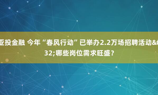 亚投金融 今年“春风行动”已举办2.2万场招聘活动 哪些岗位需求旺盛？